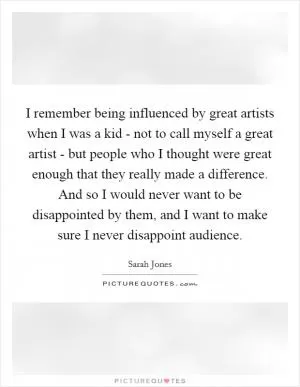 I remember being influenced by great artists when I was a kid - not to call myself a great artist - but people who I thought were great enough that they really made a difference. And so I would never want to be disappointed by them, and I want to make sure I never disappoint audience Picture Quote #1
