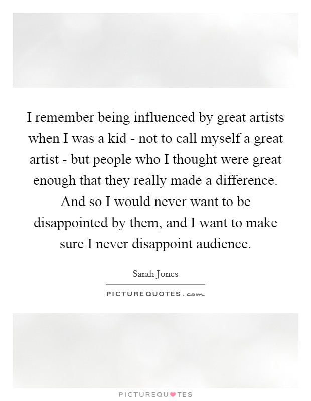 I remember being influenced by great artists when I was a kid - not to call myself a great artist - but people who I thought were great enough that they really made a difference. And so I would never want to be disappointed by them, and I want to make sure I never disappoint audience. Picture Quote #1