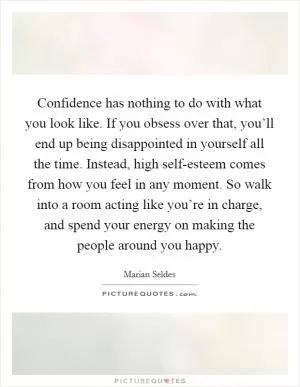 Confidence has nothing to do with what you look like. If you obsess over that, you’ll end up being disappointed in yourself all the time. Instead, high self-esteem comes from how you feel in any moment. So walk into a room acting like you’re in charge, and spend your energy on making the people around you happy Picture Quote #1