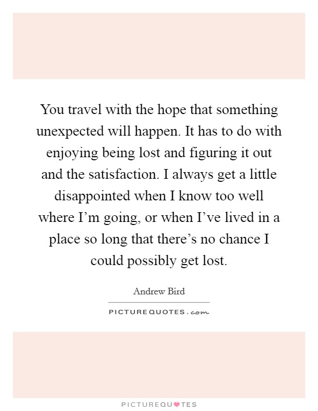 You travel with the hope that something unexpected will happen. It has to do with enjoying being lost and figuring it out and the satisfaction. I always get a little disappointed when I know too well where I'm going, or when I've lived in a place so long that there's no chance I could possibly get lost. Picture Quote #1
