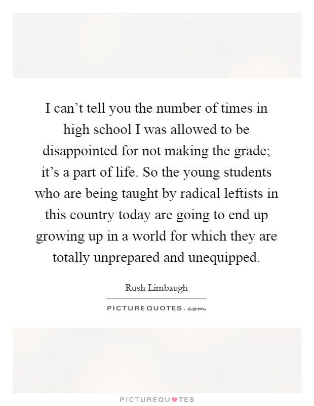 I can't tell you the number of times in high school I was allowed to be disappointed for not making the grade; it's a part of life. So the young students who are being taught by radical leftists in this country today are going to end up growing up in a world for which they are totally unprepared and unequipped. Picture Quote #1