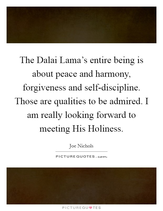 The Dalai Lama's entire being is about peace and harmony, forgiveness and self-discipline. Those are qualities to be admired. I am really looking forward to meeting His Holiness. Picture Quote #1