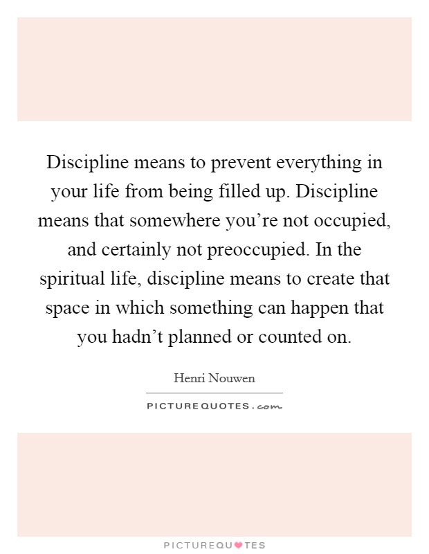 Discipline means to prevent everything in your life from being filled up. Discipline means that somewhere you're not occupied, and certainly not preoccupied. In the spiritual life, discipline means to create that space in which something can happen that you hadn't planned or counted on. Picture Quote #1