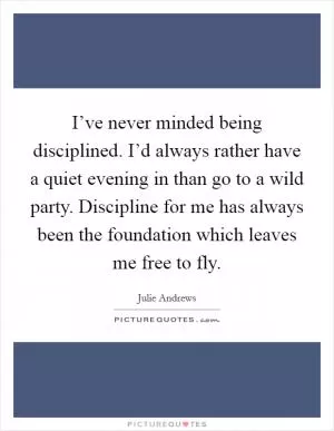 I’ve never minded being disciplined. I’d always rather have a quiet evening in than go to a wild party. Discipline for me has always been the foundation which leaves me free to fly Picture Quote #1