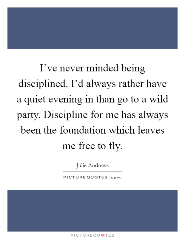 I've never minded being disciplined. I'd always rather have a quiet evening in than go to a wild party. Discipline for me has always been the foundation which leaves me free to fly. Picture Quote #1