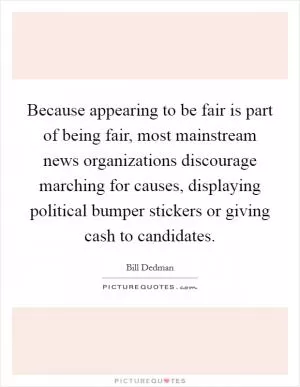 Because appearing to be fair is part of being fair, most mainstream news organizations discourage marching for causes, displaying political bumper stickers or giving cash to candidates Picture Quote #1