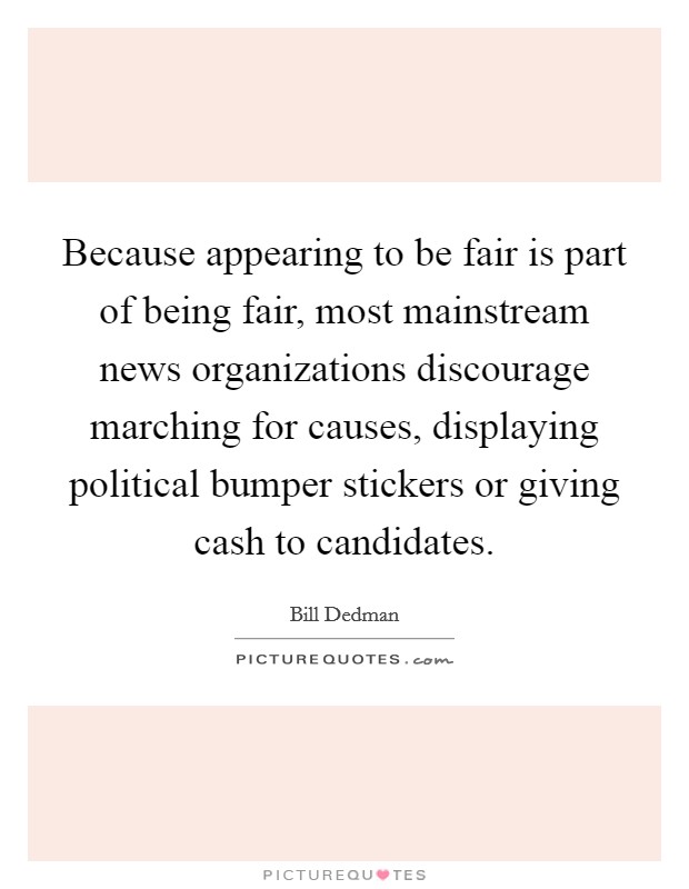 Because appearing to be fair is part of being fair, most mainstream news organizations discourage marching for causes, displaying political bumper stickers or giving cash to candidates. Picture Quote #1