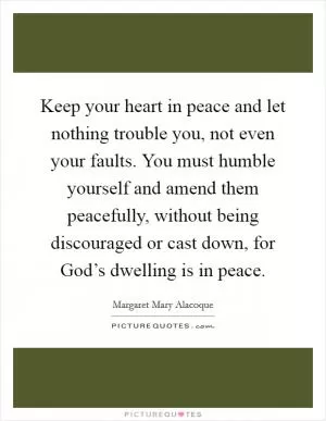 Keep your heart in peace and let nothing trouble you, not even your faults. You must humble yourself and amend them peacefully, without being discouraged or cast down, for God’s dwelling is in peace Picture Quote #1