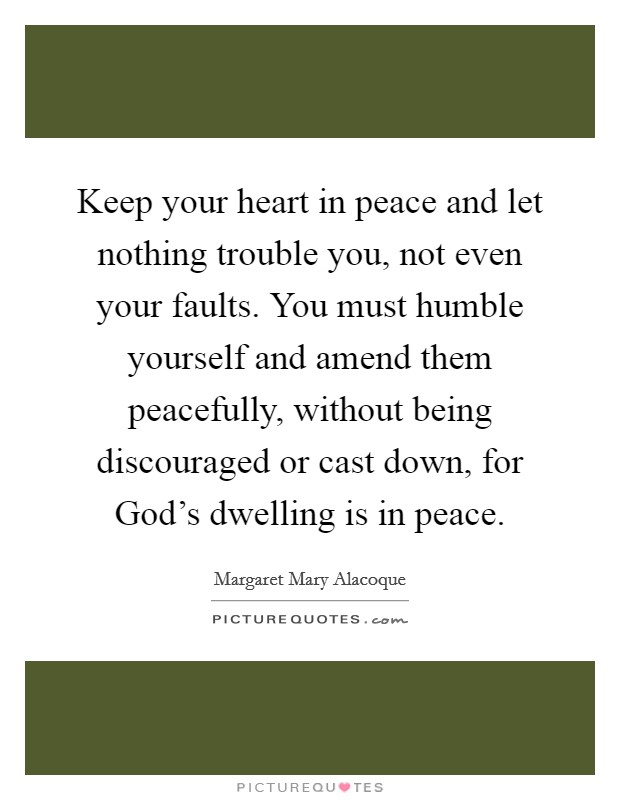 Keep your heart in peace and let nothing trouble you, not even your faults. You must humble yourself and amend them peacefully, without being discouraged or cast down, for God's dwelling is in peace. Picture Quote #1