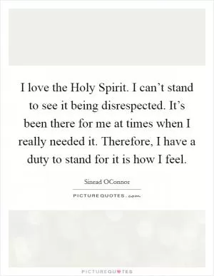 I love the Holy Spirit. I can’t stand to see it being disrespected. It’s been there for me at times when I really needed it. Therefore, I have a duty to stand for it is how I feel Picture Quote #1