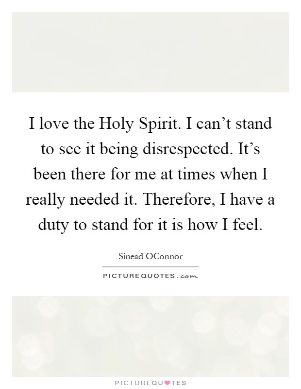 I love the Holy Spirit. I can't stand to see it being disrespected. It's been there for me at times when I really needed it. Therefore, I have a duty to stand for it is how I feel. Picture Quote #1