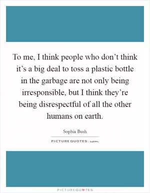 To me, I think people who don’t think it’s a big deal to toss a plastic bottle in the garbage are not only being irresponsible, but I think they’re being disrespectful of all the other humans on earth Picture Quote #1