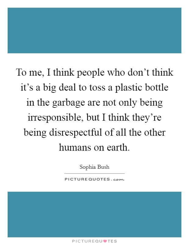 To me, I think people who don't think it's a big deal to toss a plastic bottle in the garbage are not only being irresponsible, but I think they're being disrespectful of all the other humans on earth. Picture Quote #1