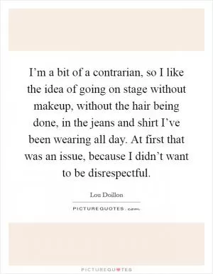 I’m a bit of a contrarian, so I like the idea of going on stage without makeup, without the hair being done, in the jeans and shirt I’ve been wearing all day. At first that was an issue, because I didn’t want to be disrespectful Picture Quote #1