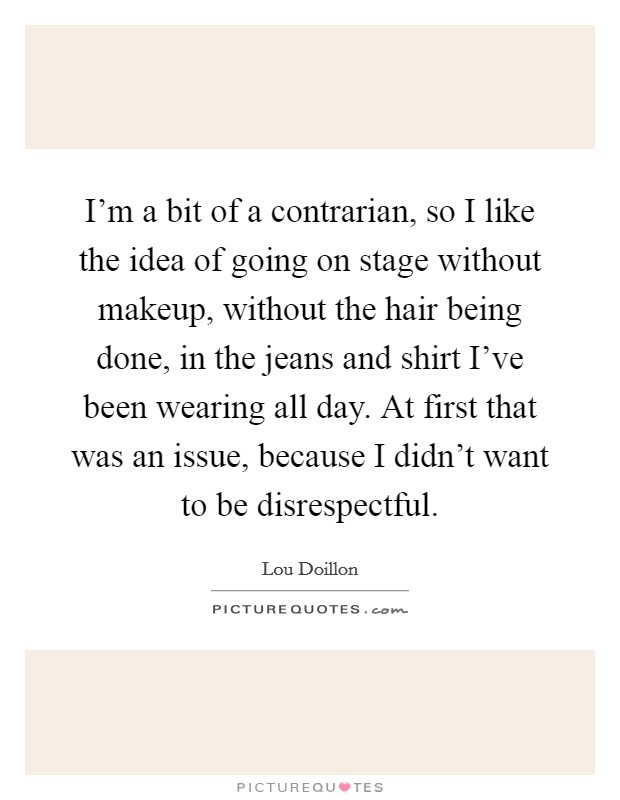 I'm a bit of a contrarian, so I like the idea of going on stage without makeup, without the hair being done, in the jeans and shirt I've been wearing all day. At first that was an issue, because I didn't want to be disrespectful. Picture Quote #1