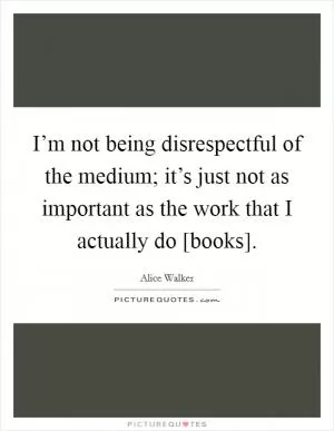I’m not being disrespectful of the medium; it’s just not as important as the work that I actually do [books] Picture Quote #1