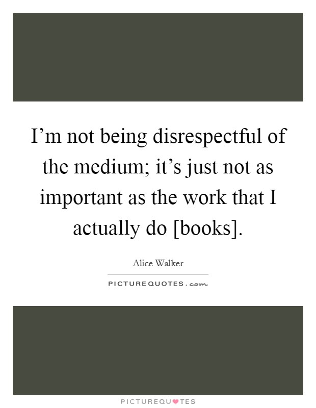 I'm not being disrespectful of the medium; it's just not as important as the work that I actually do [books]. Picture Quote #1
