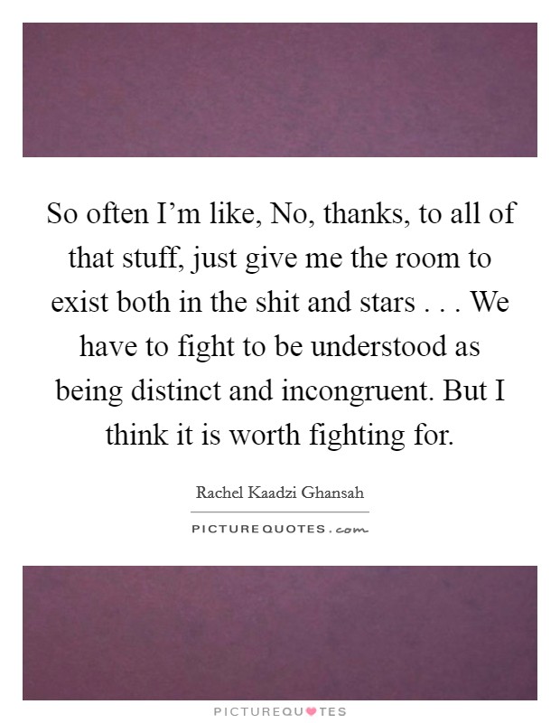 So often I'm like, No, thanks, to all of that stuff, just give me the room to exist both in the shit and stars . . . We have to fight to be understood as being distinct and incongruent. But I think it is worth fighting for. Picture Quote #1