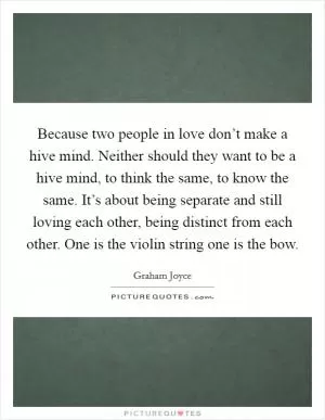 Because two people in love don’t make a hive mind. Neither should they want to be a hive mind, to think the same, to know the same. It’s about being separate and still loving each other, being distinct from each other. One is the violin string one is the bow Picture Quote #1