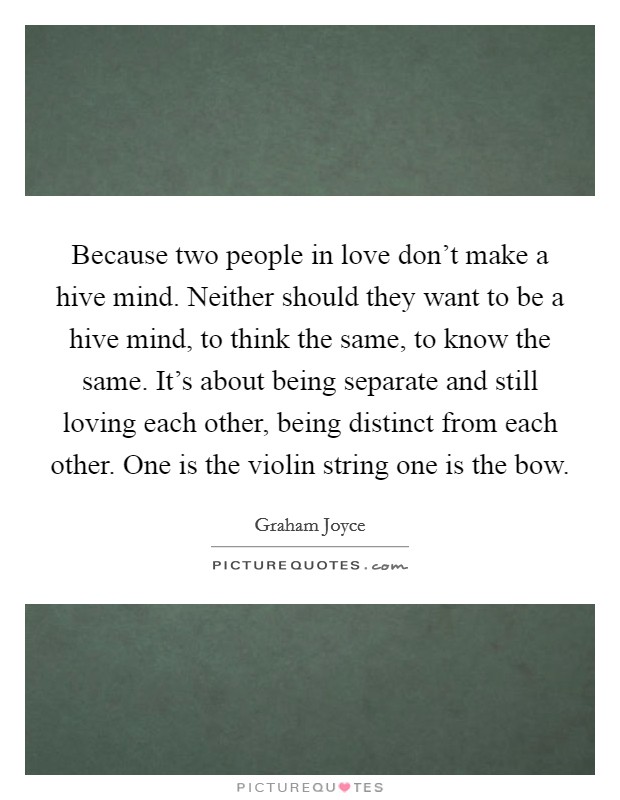 Because two people in love don't make a hive mind. Neither should they want to be a hive mind, to think the same, to know the same. It's about being separate and still loving each other, being distinct from each other. One is the violin string one is the bow. Picture Quote #1