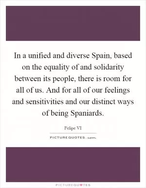 In a unified and diverse Spain, based on the equality of and solidarity between its people, there is room for all of us. And for all of our feelings and sensitivities and our distinct ways of being Spaniards Picture Quote #1