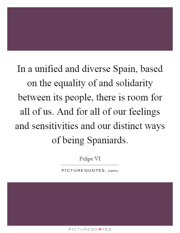 In a unified and diverse Spain, based on the equality of and solidarity between its people, there is room for all of us. And for all of our feelings and sensitivities and our distinct ways of being Spaniards. Picture Quote #1