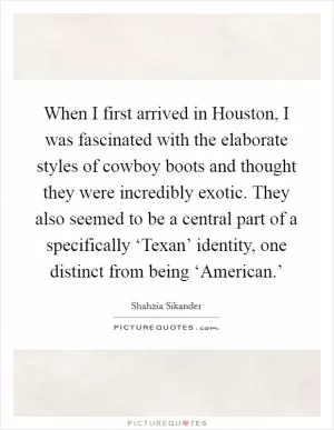 When I first arrived in Houston, I was fascinated with the elaborate styles of cowboy boots and thought they were incredibly exotic. They also seemed to be a central part of a specifically ‘Texan’ identity, one distinct from being ‘American.’ Picture Quote #1