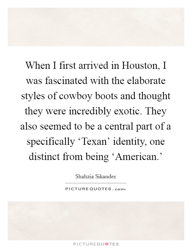 When I first arrived in Houston, I was fascinated with the elaborate styles of cowboy boots and thought they were incredibly exotic. They also seemed to be a central part of a specifically ‘Texan' identity, one distinct from being ‘American.' Picture Quote #1