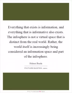 Everything that exists is information, and everything that is informative also exists. The infosphere is not a virtual space that is distinct from the real world. Rather, the world itself is increasingly being considered an information space and part of the infosphere Picture Quote #1