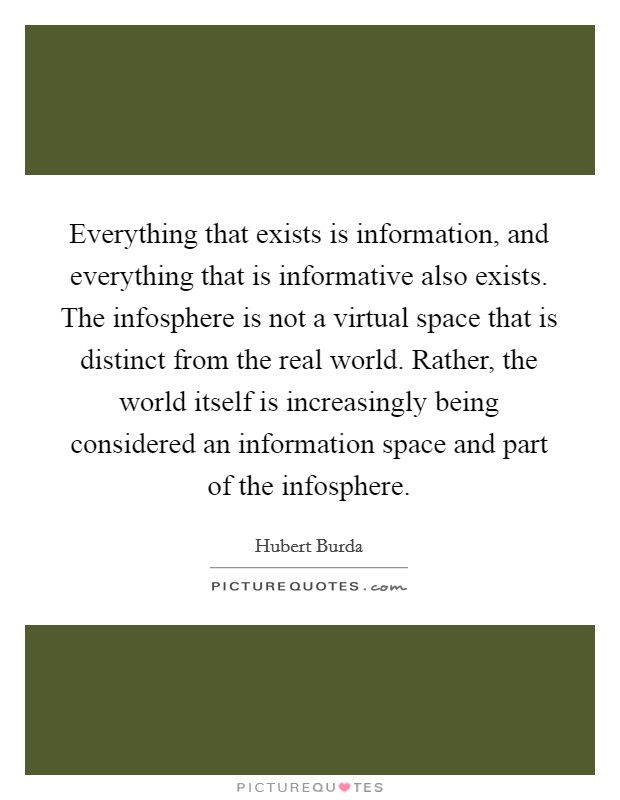 Everything that exists is information, and everything that is informative also exists. The infosphere is not a virtual space that is distinct from the real world. Rather, the world itself is increasingly being considered an information space and part of the infosphere. Picture Quote #1