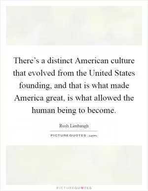 There’s a distinct American culture that evolved from the United States founding, and that is what made America great, is what allowed the human being to become Picture Quote #1