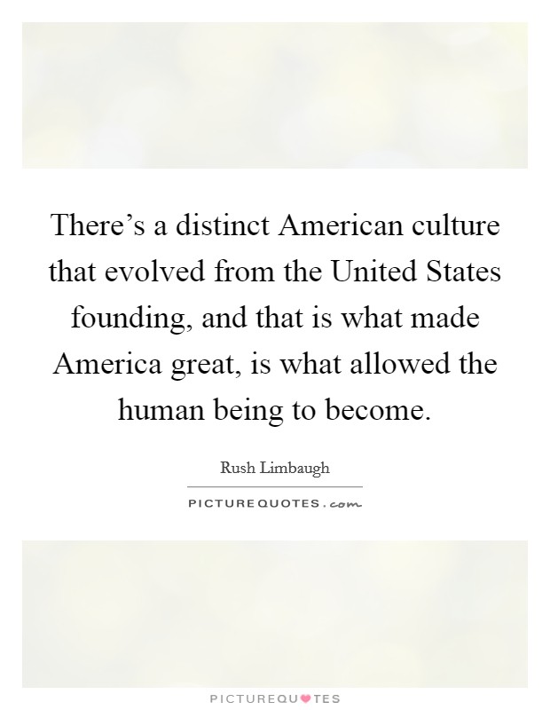 There's a distinct American culture that evolved from the United States founding, and that is what made America great, is what allowed the human being to become. Picture Quote #1