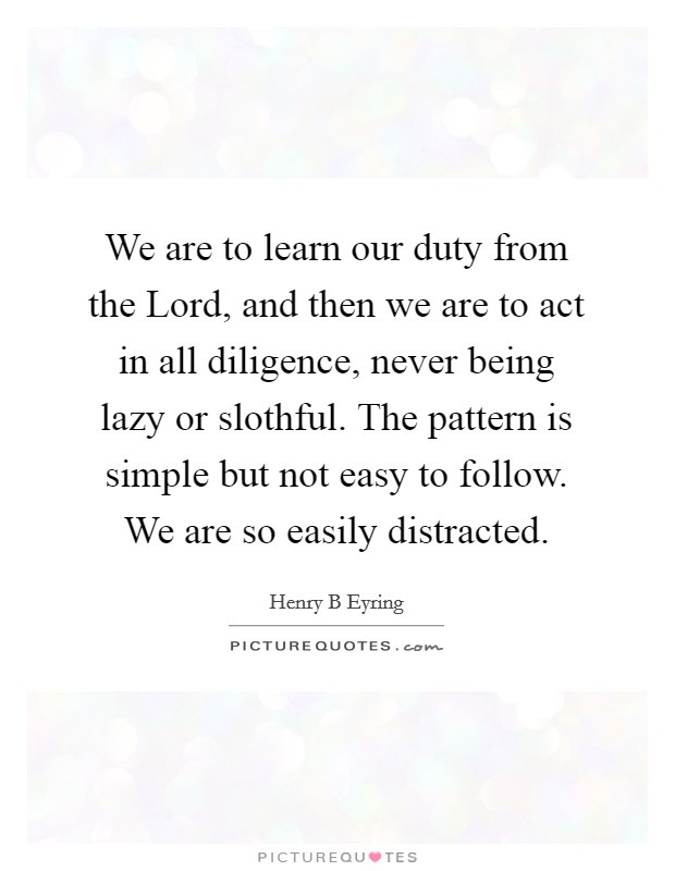 We are to learn our duty from the Lord, and then we are to act in all diligence, never being lazy or slothful. The pattern is simple but not easy to follow. We are so easily distracted. Picture Quote #1
