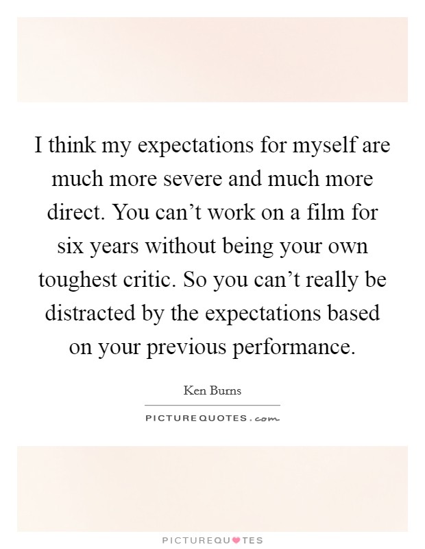 I think my expectations for myself are much more severe and much more direct. You can't work on a film for six years without being your own toughest critic. So you can't really be distracted by the expectations based on your previous performance. Picture Quote #1