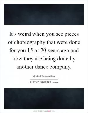 It’s weird when you see pieces of choreography that were done for you 15 or 20 years ago and now they are being done by another dance company Picture Quote #1