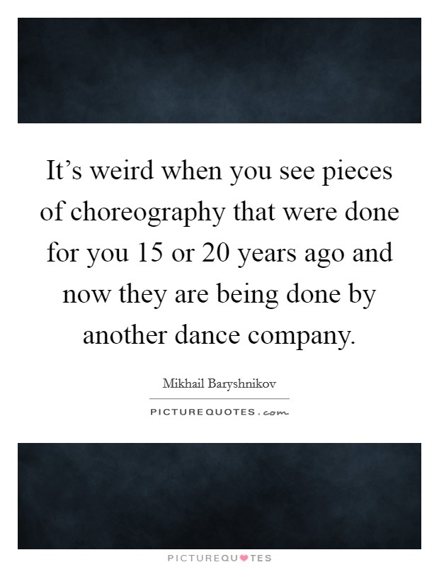 It's weird when you see pieces of choreography that were done for you 15 or 20 years ago and now they are being done by another dance company. Picture Quote #1