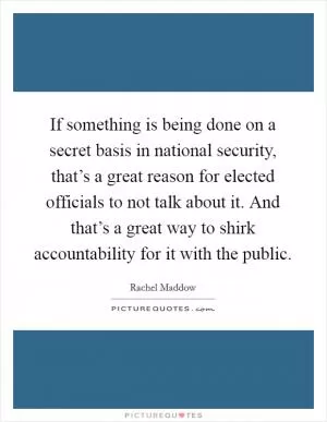 If something is being done on a secret basis in national security, that’s a great reason for elected officials to not talk about it. And that’s a great way to shirk accountability for it with the public Picture Quote #1