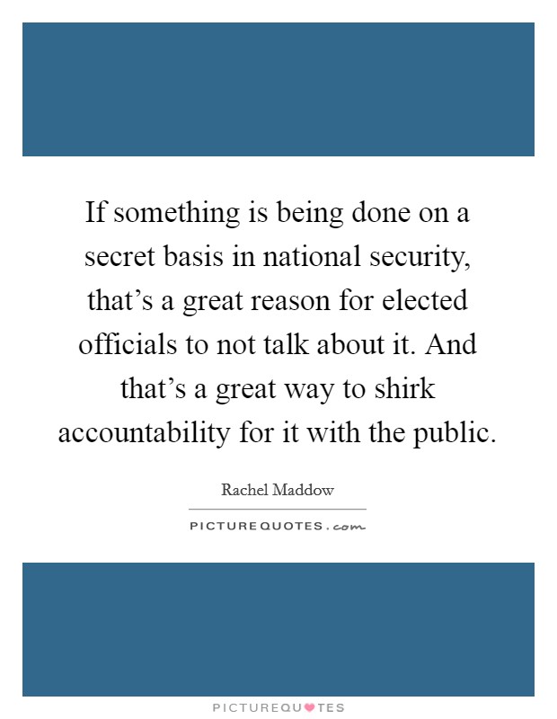 If something is being done on a secret basis in national security, that's a great reason for elected officials to not talk about it. And that's a great way to shirk accountability for it with the public. Picture Quote #1