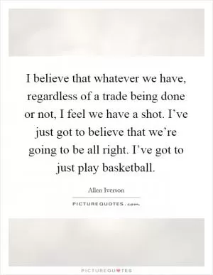I believe that whatever we have, regardless of a trade being done or not, I feel we have a shot. I’ve just got to believe that we’re going to be all right. I’ve got to just play basketball Picture Quote #1