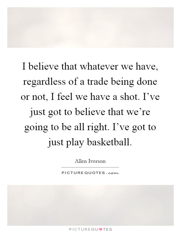 I believe that whatever we have, regardless of a trade being done or not, I feel we have a shot. I've just got to believe that we're going to be all right. I've got to just play basketball. Picture Quote #1