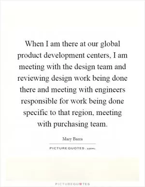 When I am there at our global product development centers, I am meeting with the design team and reviewing design work being done there and meeting with engineers responsible for work being done specific to that region, meeting with purchasing team Picture Quote #1