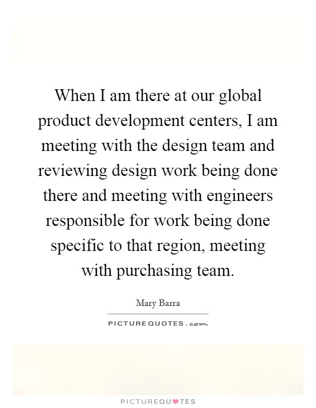 When I am there at our global product development centers, I am meeting with the design team and reviewing design work being done there and meeting with engineers responsible for work being done specific to that region, meeting with purchasing team. Picture Quote #1