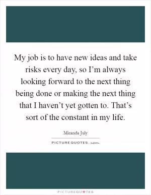 My job is to have new ideas and take risks every day, so I’m always looking forward to the next thing being done or making the next thing that I haven’t yet gotten to. That’s sort of the constant in my life Picture Quote #1