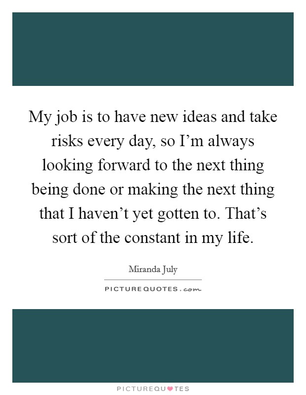 My job is to have new ideas and take risks every day, so I'm always looking forward to the next thing being done or making the next thing that I haven't yet gotten to. That's sort of the constant in my life. Picture Quote #1
