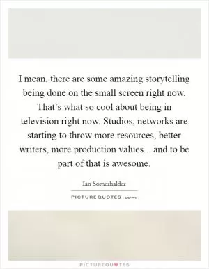 I mean, there are some amazing storytelling being done on the small screen right now. That’s what so cool about being in television right now. Studios, networks are starting to throw more resources, better writers, more production values... and to be part of that is awesome Picture Quote #1