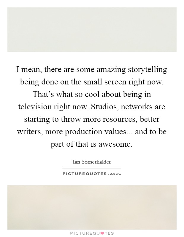 I mean, there are some amazing storytelling being done on the small screen right now. That's what so cool about being in television right now. Studios, networks are starting to throw more resources, better writers, more production values... and to be part of that is awesome. Picture Quote #1