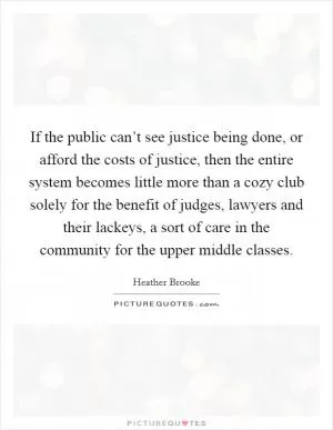 If the public can’t see justice being done, or afford the costs of justice, then the entire system becomes little more than a cozy club solely for the benefit of judges, lawyers and their lackeys, a sort of care in the community for the upper middle classes Picture Quote #1