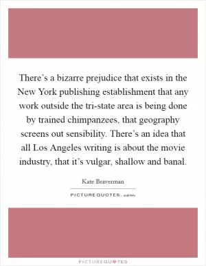 There’s a bizarre prejudice that exists in the New York publishing establishment that any work outside the tri-state area is being done by trained chimpanzees, that geography screens out sensibility. There’s an idea that all Los Angeles writing is about the movie industry, that it’s vulgar, shallow and banal Picture Quote #1