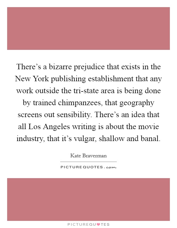 There's a bizarre prejudice that exists in the New York publishing establishment that any work outside the tri-state area is being done by trained chimpanzees, that geography screens out sensibility. There's an idea that all Los Angeles writing is about the movie industry, that it's vulgar, shallow and banal. Picture Quote #1