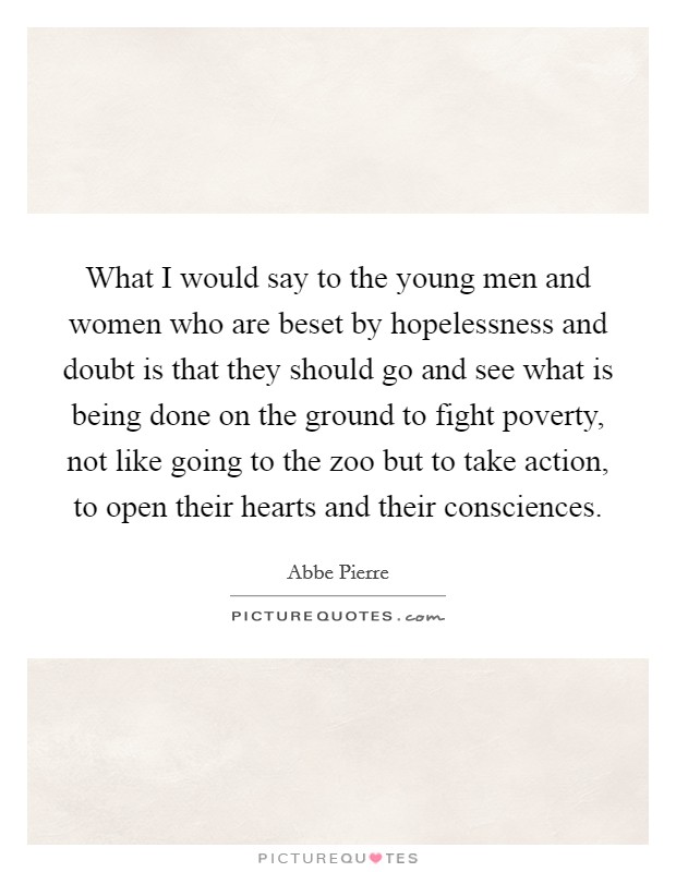 What I would say to the young men and women who are beset by hopelessness and doubt is that they should go and see what is being done on the ground to fight poverty, not like going to the zoo but to take action, to open their hearts and their consciences. Picture Quote #1